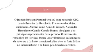 Época
O Romantismo em Portugal teve seu auge no século XIX,
com influências da Revolução Francesa e das ideias
iluministas. Autores como Almeida Garrett, Alexandre
Herculano e Camilo Castelo Branco são alguns dos
principais representantes desse período. O movimento
romântico em Portugal trouxe uma valorização das emoções,
da natureza e da história nacional, além de uma forte ênfase
no individualismo e na busca pela liberdade artística.
 