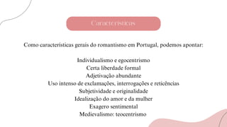 Características
Como características gerais do romantismo em Portugal, podemos apontar:
Individualismo e egocentrismo
Certa liberdade formal
Adjetivação abundante
Uso intenso de exclamações, interrogações e reticências
Subjetividade e originalidade
Idealização do amor e da mulher
Exagero sentimental
Medievalismo: teocentrismo
 
