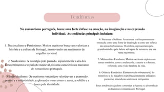 Tendências
1. Nacionalismo e Patriotismo: Muitos escritores buscavam valorizar a
história e a cultura de Portugal, promovendo um sentimento de
orgulho nacional.
2. Saudosismo: A nostalgia pelo passado, especialmente a era dos
Descobrimentos e o período medieval, foi uma característica marcante
do romantismo português.
3. Individualismo: Os escritores românticos valorizavam a expressão
pessoal e a subjetividade, explorando temas como o amor, a solidão e a
busca pela identidade.
4. Natureza e Sublime: A natureza era frequentemente
retratada como uma fonte de inspiração e como um reflexo
das emoções humanas. O sublime, representado pela
grandiosidade e pela beleza selvagem da natureza, era um
tema recorrente.
5. Melancolia e Fatalismo: Muitos escritores exploraram
temas sombrios, como a melancolia, a morte e o destino,
refletindo uma visão fatalista da vida.
6. Gótico e Fantástico: Elementos do sobrenatural, do
misterioso e do macabro eram frequentemente utilizados
para criar atmosferas sombrias e intrigantes.
Essas tendências ajudam a entender a riqueza e a diversidade
da literatura romântica em Portugal.
No romantismo português, houve uma forte ênfase na emoção, na imaginação e na expressão
individual. As tendências principais incluíam:
 