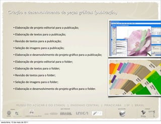 Criação e desenvolvimento de peças gráficas (publicação)


                •	
  Elaboração	
  de	
  projeto	
  editorial	
  para	
  a	
  publicação;

                •	
  Elaboração	
  de	
  textos	
  para	
  a	
  publicação;

                •	
  Revisão	
  de	
  textos	
  para	
  a	
  publicação;

                •	
  Seleção	
  de	
  imagens	
  para	
  a	
  publicação;

                •	
  Elaboração	
  e	
  desenvolvimento	
  do	
  projeto	
  gráﬁco	
  para	
  a	
  publicação;

                •	
  Elaboração	
  de	
  projeto	
  editorial	
  para	
  o	
  folder;

                •	
  Elaboração	
  de	
  textos	
  para	
  o	
  folder;

                •	
  Revisão	
  de	
  textos	
  para	
  o	
  folder;

                •	
  Seleção	
  de	
  imagens	
  para	
  o	
  folder;

                •	
  Elaboração	
  e	
  desenvolvimento	
  do	
  projeto	
  gráﬁco	
  para	
  o	
  folder.




                       M U S E U D O A Ç Ú C A R E D O E TA N O L | E N G E N H O C E N T R A L | P I R AC I C A B A         | SP | BRASIL
          iniciativa                                                      apoio institucional                    apoio de mídia              realização




sexta-feira, 13 de maio de 2011
 