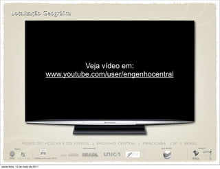 Localização Geográfica




                                                Veja vídeo em:
                                      www.youtube.com/user/engenhocentral




                       M U S E U D O A Ç Ú C A R E D O E TA N O L | E N G E N H O C E N T R A L | P I R AC I C A B A         | SP | BRASIL
          iniciativa                                          apoio institucional                                apoio de mídia              realização




sexta-feira, 13 de maio de 2011
 