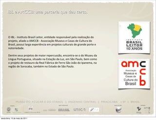 IBL e AMCCB: uma parceria que deu certo.




        O	
  IBL	
  -­‐	
  InsDtuto	
  Brasil	
  Leitor,	
  enDdade	
  responsável	
  pela	
  realização	
  do	
  
        projeto,	
  aliado	
  a	
  AMCCB	
  -­‐	
  Associação	
  Museus	
  e	
  Casas	
  de	
  Cultura	
  do	
  
        Brasil,	
  possui	
  larga	
  experiência	
  em	
  projetos	
  culturais	
  de	
  grande	
  porte	
  e	
  
        notoriedade.

        Dentre	
  seus	
  projetos	
  de	
  maior	
  repercussão,	
  encontra-­‐se	
  o	
  do	
  Museu	
  da	
  
        Língua	
  Portuguesa,	
  situado	
  na	
  Estação	
  da	
  Luz,	
  em	
  São	
  Paulo,	
  bem	
  como	
  
        o	
  projeto	
  de	
  restauro	
  da	
  Real	
  Fábrica	
  de	
  Ferro	
  São	
  João	
  do	
  Ipanema,	
  na	
  
        região	
  de	
  Sorocaba,	
  também	
  no	
  Estado	
  de	
  São	
  Paulo.




                       M U S E U D O A Ç Ú C A R E D O E TA N O L | E N G E N H O C E N T R A L | P I R AC I C A B A                    | SP | BRASIL
          iniciativa                                                   apoio institucional                                  apoio de mídia              realização




sexta-feira, 13 de maio de 2011
 