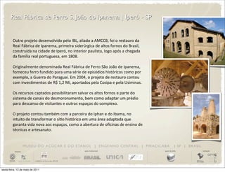 Real Fábrica de Ferro S. João do Ipanema | Iperó - SP


         Outro	
  projeto	
  desenvolvido	
  pelo	
  IBL,	
  aliado	
  a	
  AMCCB,	
  foi	
  o	
  restauro	
  da	
  
         Real	
  Fábrica	
  de	
  Ipanema,	
  primeira	
  siderúrgica	
  de	
  altos	
  fornos	
  do	
  Brasil,	
  
         construída	
  na	
  cidade	
  de	
  Iperó,	
  no	
  interior	
  paulista,	
  logo	
  após	
  a	
  chegada	
  
         da	
  família	
  real	
  portuguesa,	
  em	
  1808.

         Originalmente	
  denominada	
  Real	
  Fábrica	
  de	
  Ferro	
  São	
  João	
  de	
  Ipanema,	
  
         forneceu	
  ferro	
  fundido	
  para	
  uma	
  série	
  de	
  episódios	
  históricos	
  como	
  por	
  
         exemplo,	
  a	
  Guerra	
  do	
  Paraguai.	
  Em	
  2004,	
  o	
  projeto	
  de	
  restauro	
  contou	
  
         com	
  invesDmentos	
  de	
  R$	
  1,2	
  Mi,	
  aportados	
  pela	
  Cosipa	
  e	
  pela	
  Usiminas.

         Os	
  recursos	
  captados	
  possibilitaram	
  salvar	
  os	
  altos	
  fornos	
  e	
  parte	
  do	
  
         sistema	
  de	
  canais	
  do	
  desmoronamento,	
  bem	
  como	
  adaptar	
  um	
  prédio	
  
         para	
  descanso	
  de	
  visitantes	
  e	
  outros	
  espaços	
  do	
  complexo.

         O	
  projeto	
  contou	
  também	
  com	
  a	
  parceira	
  do	
  Iphan	
  e	
  do	
  Ibama,	
  no	
  
         intuito	
  de	
  transformar	
  o	
  síDo	
  histórico	
  em	
  uma	
  área	
  adaptada	
  que	
  
         garanta	
  vida	
  nova	
  aos	
  espaços,	
  como	
  a	
  abertura	
  de	
  oﬁcinas	
  de	
  ensino	
  de	
  
         técnicas	
  e	
  artesanato.


                       M U S E U D O A Ç Ú C A R E D O E TA N O L | E N G E N H O C E N T R A L | P I R AC I C A B A                  | SP | BRASIL
          iniciativa                                                  apoio institucional                                 apoio de mídia              realização




sexta-feira, 13 de maio de 2011
 
