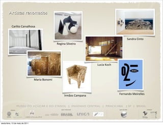 Artistas renomados

            Carlito	
  Carvalhosa


                                                                                                                              Sandra	
  Cinto
                                                          Regina	
  Silveira	
  




                                                                                             Lucia	
  Koch



                                      Maria	
  Bonomi



                                                                                                                 Fernando	
  Meirelles
                                                                    Irmãos	
  Campana


                       M U S E U D O A Ç Ú C A R E D O E TA N O L | E N G E N H O C E N T R A L | P I R AC I C A B A         | SP | BRASIL
          iniciativa                                           apoio institucional                               apoio de mídia                 realização




sexta-feira, 13 de maio de 2011
 