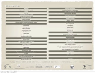 Ficha Técnica
                                                        Realização                                                                       Assessoria  de  imprensa
                                          Prefeitura  do  Municipal  de  Piracicaba                                              Comunicare  Consultoria  de  Comunicação
                                                          Prefeito                                                                     Marca  e  IdenFdade  Visual
                                                        Barjas  Negri
                                                                                                                                       Máquina  Estúdio  -­‐  Kiko  Farkas
                                           Secretaria  Municipal  de  Cultura
                                                                                                                                       MarkeFng  e  Comunicação
                                           Rosângela  Maria  Rizzolo  Camolese
                                                                                                                                           Nexial  Marke=ng  Group
                                                Organização  e  Execução
                                                                                                                                           Pesquisa  Pré-­‐Projeto
                                                   Ins=tuto  Brasil  Leitor
                                                Coordenação  ExecuFva                                                                         Rafaela  C.  Nacked

                               Associação  Museus  e  Casas  de  Cultura  do  Brasil  -­‐  AMCCB                                          Equipe  de  Arquitetura
                                                   Conselho  ExecuFvo                                                                       Vera  Lucia  Domschke
                                                      Willian  Nacked                                                                            Carol  Moreira
                                                     Fabio  Magalhães                                                                          Antonio  C.  Gama
                                                   Gilberto  Freyre  Neto                                                                        Gabriela  Frare
                                                 Pedro  Mendes  da  Rocha
                                                                                                                                                Brigida  Garrido
                                                     Ana  Helena  Cur=
                                                                                                                                                 Construtora
                                                       Isabela  Galvez
                                                                                                                                  Concrejato  Serviços  de  Engenharia  S.A
                                                     Nestor  Amazonas
                                                                                                                                            Assessoria  Jurídica
                                               Eduardo  Pereira  de  Carvalho
                                                                                                                                           Maze[o  SC  Advogados
                                                Museologia  e  Conteúdo
                                                                                                                                             Auditoria  Externa
                                                     Fábio  Magalhães
                                       Projeto  Arquitetônico  e  Museográﬁco                                                                  KPMG  Auditores

                                             Pedro  Mendes  da  Rocha  -­‐  arte3                                                          Apoios  InsFtucionais
                                                  Projeto  de  Restauro                                                                 MINC  -­‐  Ministério  da  Cultura
                                                     Maria  Luiza  Dutra                                          CODEPAC  -­‐  Conselho  de  Defesa  do  Patrimônio  Cultural  de  Piracicaba
                                                       Isabela  Galvez                                                Ipplap  -­‐  Ins=tuto  de  Pesquisas  e  Planejamento  de  Piracicaba
                                                  Produção  ExecuFva
                                                                                                                              Unica  -­‐  União  da  Indístria  de  Cana-­‐de-­‐Açúcar
                                                 Ana  Helena  Cur=  -­‐  arte3
                                                                                                                                              Apoios  de  Mídia
                                Projeto  MulFmídia/InteraFvidade/Site/Cinema
                                                                                                                                                      EPTV
                                                          O2  ﬁlmes
                                     Projeto  de  Paisagismo  e  Meio  Ambiente                                                               Apoios  Culturais
                                         Galvez  Arquitetura  &  Urbanismo  Ltda.
                                              Projeto  de  Ação  EducaFva                                                                         Patrocínios
                                               N.A  Mercado  Cultural  Ltda.

                       M U S E U D O A Ç Ú C A R E D O E TA N O L | E N G E N H O C E N T R A L | P I R AC I C A B A                                                 | SP | BRASIL
          iniciativa                                                                        apoio institucional                                         apoio de mídia                           realização




sexta-feira, 13 de maio de 2011
 