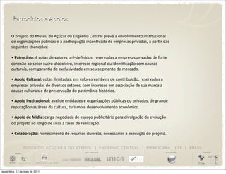 Patrocínios e Apoios

       O	
  projeto	
  do	
  Museu	
  do	
  Açúcar	
  do	
  Engenho	
  Central	
  prevê	
  a	
  envolvimento	
  insDtucional	
  
       de	
  organizações	
  públicas	
  e	
  a	
  parDcipação	
  incenDvada	
  de	
  empresas	
  privadas,	
  a	
  parDr	
  das	
  
       seguintes	
  chancelas:

       •	
  Patrocínio:	
  4	
  cotas	
  de	
  valores	
  pré-­‐deﬁnidos,	
  reservadas	
  a	
  empresas	
  privadas	
  de	
  forte	
  
       conexão	
  ao	
  setor	
  sucro-­‐alcooleiro,	
  interesse	
  regional	
  ou	
  idenDﬁcação	
  com	
  causas	
  
       culturais,	
  com	
  garanDa	
  de	
  exclusividade	
  em	
  seu	
  segmento	
  de	
  mercado.

       •	
  Apoio  Cultural:	
  cotas	
  ilimitadas,	
  em	
  valores	
  variáveis	
  de	
  contribuição,	
  reservadas	
  a	
  
       empresas	
  privadas	
  de	
  diversos	
  setores,	
  com	
  interesse	
  em	
  associação	
  de	
  sua	
  marca	
  a	
  
       causas	
  culturais	
  e	
  de	
  preservação	
  do	
  patrimônio	
  histórico.	
  

       •	
  Apoio  InsDtucional:	
  aval	
  de	
  enDdades	
  e	
  organizações	
  públicas	
  ou	
  privadas,	
  de	
  grande	
  
       reputação	
  nas	
  áreas	
  da	
  cultura,	
  turismo	
  e	
  desenvolvimento	
  econômico.

       •	
  Apoio  de  Mídia:	
  carga	
  negociada	
  de	
  espaço	
  publicitário	
  para	
  divulgação	
  da	
  evolução	
  
       do	
  projeto	
  ao	
  longo	
  de	
  suas	
  3	
  fases	
  de	
  realização.

       •	
  Colaboração:	
  fornecimento	
  de	
  recursos	
  diversos,	
  necessários	
  a	
  execução	
  do	
  projeto.


                       M U S E U D O A Ç Ú C A R E D O E TA N O L | E N G E N H O C E N T R A L | P I R AC I C A B A                             | SP | BRASIL
          iniciativa                                               apoio institucional                                               apoio de mídia              realização




sexta-feira, 13 de maio de 2011
 