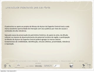 Uma atitude trabalhando pela sua Marca




       O	
  patrocínio	
  ou	
  apoio	
  ao	
  projeto	
  do	
  Museu	
  do	
  Açúcar	
  do	
  Engenho	
  Central	
  trará	
  a	
  cada	
  
       marca	
  excelente	
  oportunidade	
  de	
  interação	
  com	
  seus	
  públicos	
  por	
  meio	
  de	
  causas	
  e	
  
       conteúdos	
  de	
  alta	
  relevância.

       Seja	
  pela	
  causa	
  da	
  preservação	
  do	
  patrimônio	
  histórico,	
  do	
  apoio	
  às	
  artes,	
  da	
  difusão	
  
       cultural,	
  ou	
  mesmo	
  do	
  desenvolvimento	
  do	
  potencial	
  turísDco	
  da	
  região,	
  a	
  parDcipação	
  
       no	
  Museu	
  do	
  Açúcar	
  do	
  Engenho	
  Central	
  poderá	
  agregar	
  às	
  marcas	
  valores	
  
       fundamentais	
  de	
  credibilidade,	
  idenDﬁcação,	
  vínculos	
  afeDvos,	
  proximidade,	
  relevância	
  
       e	
  reputação.




                       M U S E U D O A Ç Ú C A R E D O E TA N O L | E N G E N H O C E N T R A L | P I R AC I C A B A                                 | SP | BRASIL
          iniciativa                                                 apoio institucional                                                 apoio de mídia              realização




sexta-feira, 13 de maio de 2011
 