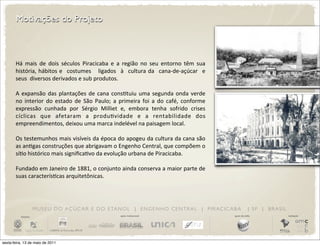 Motivações do Projeto



       Há	
   mais	
   de	
   dois	
   séculos	
   Piracicaba	
   e	
   a	
   região	
   no	
   seu	
   entorno	
   têm	
   sua	
  
       história,	
   hábitos	
  e	
   	
   costumes	
   	
   	
  ligados	
   	
   à	
   	
   cultura	
  da	
   	
  cana-­‐de-­‐açúcar	
   	
  e	
  
                                                                                                                                               	
  
       seus	
  	
  diversos	
  derivados	
  e	
  sub	
  produtos.

       A	
   expansão	
   das	
   plantações	
   de	
   cana	
   consDtuiu	
   uma	
   segunda	
  onda	
  verde	
  
       no	
   interior	
   do	
   estado	
   de	
   São	
   Paulo;	
   a	
   primeira	
   foi	
   a	
   do	
   café,	
   conforme	
  
       expressão	
   cunhada	
   por	
   Sérgio	
   Milliet	
   e,	
   embora	
   tenha	
   sofrido	
   crises	
  
       cíclicas	
   que	
   afetaram	
   a	
   produDvidade	
   e	
   a	
   rentabilidade	
   dos	
  
       empreendimentos,	
  deixou	
  uma	
  marca	
  indelével	
  na	
  paisagem	
  local.

       Os	
  testemunhos	
  mais	
   visíveis	
  da	
   época	
   do	
  apogeu	
   da	
  cultura	
   da	
  cana	
  são	
  
       as	
  anDgas	
  construções	
  que	
  abrigavam	
  o 	
  Engenho	
  Central,	
  que	
  compõem	
  o	
  
       síDo	
  histórico	
  mais	
  signiﬁcaDvo	
  da	
  evolução	
  urbana	
  de	
  Piracicaba.

       Fundado	
  em	
  Janeiro	
  de	
   1881,	
  o	
  conjunto	
  ainda	
  conserva	
  a 	
  maior	
  parte	
   de	
  
       suas	
  caracterísDcas	
  arquitetônicas.




                       M U S E U D O A Ç Ú C A R E D O E TA N O L | E N G E N H O C E N T R A L | P I R AC I C A B A                                              | SP | BRASIL
          iniciativa                                                               apoio institucional                                                apoio de mídia              realização




sexta-feira, 13 de maio de 2011
 