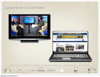 Apoiadores de mídia confirmados




                       M U S E U D O A Ç Ú C A R E D O E TA N O L | E N G E N H O C E N T R A L | P I R AC I C A B A         | SP | BRASIL
          iniciativa                                          apoio institucional                                apoio de mídia              realização




sexta-feira, 13 de maio de 2011
 