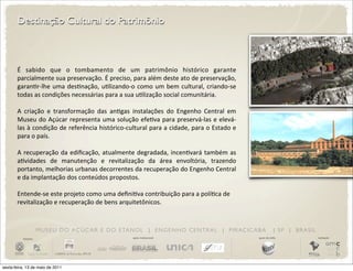 Destinação Cultural do Patrimônio



       É	
   sabido	
   que	
   o	
   tombamento	
   de	
   um	
   patrimônio	
   histórico	
   garante	
  
       parcialmente	
   sua	
  preservação.	
   É	
  preciso,	
  para	
  além	
  deste	
  ato	
  de	
  preservação,	
  
       garanDr-­‐lhe	
   uma	
   desDnação,	
  uDlizando-­‐o	
  como	
  um	
   bem	
  cultural,	
   criando-­‐se	
  
       todas	
  as	
  condições	
  necessárias	
  para	
  a	
  sua	
  uDlização	
  social	
  comunitária.

       A	
   criação	
   e	
   transformação	
   das	
   anDgas	
   instalações	
   do	
   Engenho	
   Central	
   em	
  
       Museu	
  do	
  Açúcar	
   representa	
  uma	
  solução	
  efeDva	
  para	
  preservá-­‐las	
  e	
   elevá-­‐
       las	
  à	
  condição	
  de	
  referência	
  histórico-­‐cultural	
  para	
  a	
  cidade,	
  para	
  o	
  Estado	
  e	
  
       para	
  o	
  país.

       A	
  recuperação	
  da	
  ediﬁcação,	
   atualmente	
  degradada,	
  incenDvará	
  também	
  as	
  
       aDvidades	
   de	
   manutenção	
   e	
   revitalização	
   da	
   área	
   envoltória,	
   trazendo	
  
       portanto,	
   melhorias	
  urbanas	
   decorrentes	
  da	
  recuperação	
  do	
  Engenho	
  Central	
  
       e	
  da	
  implantação	
  dos	
  conteúdos	
  propostos.

       Entende-­‐se	
  este	
  projeto	
  como	
  uma	
  deﬁniDva	
  contribuição	
  para	
  a	
  políDca	
  de	
  
       revitalização	
  e	
  recuperação	
  de	
  bens	
  arquitetônicos.	
  



                       M U S E U D O A Ç Ú C A R E D O E TA N O L | E N G E N H O C E N T R A L | P I R AC I C A B A                          | SP | BRASIL
          iniciativa                                                  apoio institucional                                         apoio de mídia              realização




sexta-feira, 13 de maio de 2011
 