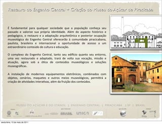 Restauro do Engenho Central + Criação do Museu do Açúcar de Piracicaba


       É	
   fundamental	
   para	
   qualquer	
   sociedade	
   que	
   a	
   população	
   conheça	
   seu	
  
       passado	
   e	
   valorize	
   sua	
   própria	
   idenDdade.	
   Além	
   do	
   aspecto	
   histórico	
   e	
  
       pedagógico,	
   o	
   restauro	
   e	
   a	
   adaptação	
   arquitetônica	
   e	
   posterior	
   ocupação	
  
       museológica	
   do	
   Engenho	
   Central	
   oferecerão	
   à	
   comunidade	
   piracicabana,	
  
       paulista,	
   brasileira	
   e	
   internacional	
   a	
   oportunidade	
   de	
   acesso	
   a	
   um	
  
       extraordinário	
  conteúdo	
  de	
  cultura	
  e	
  educação.

       O	
   complexo	
   do	
   Engenho	
   Central,	
   tanto	
   seu	
   ediWcio	
   quanto	
   seu	
   entorno,	
  
       uma	
   vez	
   restaurado	
   e	
   adaptado,	
   trará	
   de	
   volta	
   sua	
   vocação,	
   missão	
   e	
  
       atuação,	
   agora	
   sob	
   a	
   óDca	
   de	
   conteúdos	
   museológicos	
   e	
   soluções	
  
       museográﬁcas.

       A	
   instalação	
   de	
   modernos	
   equipamentos	
   eletrônicos,	
   combinados	
   com	
  
       objetos,	
   cenários,	
   maquetes	
   e	
   outros	
   meios	
   museológicos,	
   permiDrá	
   a	
  
       criação	
  de	
  aDvidades	
  interaDvas,	
  além	
  da	
  fruição	
  dos	
  conteúdos.




                       M U S E U D O A Ç Ú C A R E D O E TA N O L | E N G E N H O C E N T R A L | P I R AC I C A B A                     | SP | BRASIL
          iniciativa                                                apoio institucional                                      apoio de mídia              realização




sexta-feira, 13 de maio de 2011
 