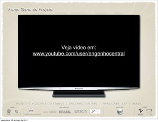 Planta Geral do Projeto




                                                Veja vídeo em:
                                      www.youtube.com/user/engenhocentral




                       M U S E U D O A Ç Ú C A R E D O E TA N O L | E N G E N H O C E N T R A L | P I R AC I C A B A         | SP | BRASIL
          iniciativa                                          apoio institucional                                apoio de mídia              realização




sexta-feira, 13 de maio de 2011
 