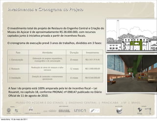Investimentos e Cronograma do Projeto



       O	
  invesDmento	
  total	
  do	
  projeto	
  de	
  Restauro	
  do	
  Engenho	
  Central	
  e	
  Criação	
  do	
  
       Museu	
  do	
  Açúcar	
  é	
  de	
  aproximadamente	
  R$	
  28.000.000,	
  com	
  recursos	
  
       captados	
  junto	
  à	
  iniciaDva	
  privada	
  a	
  parDr	
  de	
  incenDvos	
  ﬁscais.

       O	
  cronograma	
  de	
  execução	
  prevê	
  3	
  anos	
  de	
  trabalhos,	
  divididos	
  em	
  3	
  fases:


                       Fase                       Atividades                                 Duração    Investimento

                                      Elaboração de projetos arquitetônico,
         1. Estruturação                museográfico e de comunicação                        8 meses    R$ 5.431.914,46


                                    Realização de obras de restauro e infra-
         2. Restauro                               estrutura                                 12 meses   R$12.000.000,00


                                     Dotação de conteúdos e treinamentos
         3. Instalação                          operacionais                                 6 meses    R$10.560.000,00




        A	
  fase	
  I	
  do	
  projeto	
  está	
  100%	
  amparada	
  pela	
  lei	
  de	
  incenDvo	
  ﬁscal	
  –	
  Lei	
  
        Rouanet,	
  no	
  capítulo	
  18,	
  conforme	
  PRONAC	
  nº	
  098147	
  publicado	
  no	
  Diário	
  
        Oﬁcial	
  de	
  11	
  de	
  agosto	
  de	
  2010.

                       M U S E U D O A Ç Ú C A R E D O E TA N O L | E N G E N H O C E N T R A L | P I R AC I C A B A                        | SP | BRASIL
          iniciativa                                                   apoio institucional                                      apoio de mídia              realização




sexta-feira, 13 de maio de 2011
 