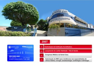Contratação da Instituição Acreditadora.
Lançamento do cartão fidelidade - Vida & Saúde.
Congresso Médico da Santa Casa.
✓
✓
✓
✓
Autorização do MEC para residências nas especialidades de
clínica médica, cirurgia, anestesiologia, cardiologia e nefrologia.
2007
 