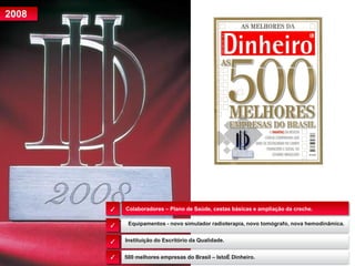 Colaboradores – Plano de Saúde, cestas básicas e ampliação da creche.
2008
Equipamentos - novo simulador radioterapia, novo tomógrafo, nova hemodinâmica.
✓
✓
✓
✓
Instituição do Escritório da Qualidade.
500 melhores empresas do Brasil – IstoÉ Dinheiro.
 