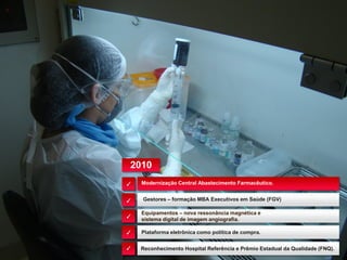 Modernização Central Abastecimento Farmacêutico.
Equipamentos – nova ressonância magnética e
sistema digital de imagem angiografia.
Gestores – formação MBA Executivos em Saúde (FGV)
Plataforma eletrônica como política de compra.
✓
✓
✓
✓
✓ Reconhecimento Hospital Referência e Prêmio Estadual da Qualidade (FNQ).
2010
 