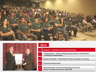 Gestores – inserção em Fóruns Internacionais
Gestão de Pessoas – Implantação do Plano de Cargos e Carreiras
Equipamentos – sistema inteligente para guarda e resfriamento e
controle de medicamentos.
Parcerias internacionais.
✓
✓
✓
✓
2012
Reconhecimento: Centro de Cooperação Técnica da
Anvisa e Excelência Aprendiz Legal CIEE.
✓
 