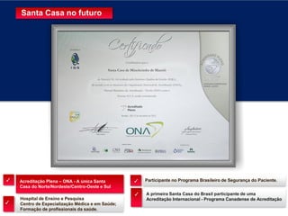 Hospital de Ensino e Pesquisa
Centro de Especialização Médica e em Saúde;
Formação de profissionais da saúde.
Participante no Programa Brasileiro de Segurança do Paciente.Acreditação Plena – ONA - A única Santa
Casa do Norte/Nordeste/Centro-Oeste e Sul
A primeira Santa Casa do Brasil participante de uma
Acreditação Internacional - Programa Canadense de Acreditação
✓
✓
✓
Santa Casa no futuro
✓
 