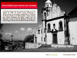 Uma história que merece ser contada
A primeira santa casa do mundo foi criada em 15 de
agosto de 1498, em Lisboa, tendo patronesse a
rainha Leonor de Lencastre, originando a "Confraria
de Nossa Senhora de Misericórdia". Neste mesmo
ano, foram fundadas dez filiais, sendo oito em
Portugal e duas na Ilha da Madeira. No Brasil, em
1539, surgia a Santa Casa de Misericórdia de Olinda.
Fonte: www.cmb.org.br Foto: Alexandre Almeida
 