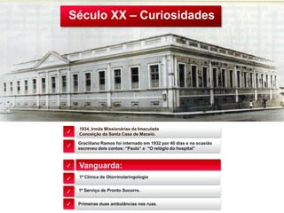 Século XX – Curiosidades
1934, Irmãs Missionárias da Imaculada
Conceição da Santa Casa de Maceió.
Vanguarda:
1ª Clínica de Otorrinolaringologia
✓
✓
✓
✓
✓
1º Serviço de Pronto Socorro.
Primeiras duas ambulâncias nas ruas.
Graciliano Ramos foi internado em 1932 por 40 dias e na ocasião
escreveu dois contos: “Paulo” e “O relógio do hospital”
✓
 