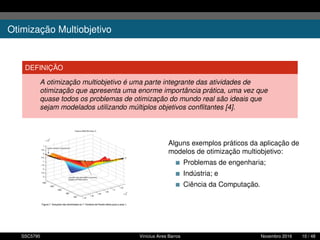 Otimização Multiobjetivo
DEFINIÇÃO
A otimização multiobjetivo é uma parte integrante das atividades de
otimização que apresenta uma enorme importância prática, uma vez que
quase todos os problemas de otimização do mundo real são ideais que
sejam modelados utilizando múltiplos objetivos conﬂitantes [4].
Alguns exemplos práticos da aplicação de
modelos de otimização multiobjetivo:
Problemas de engenharia;
Indústria; e
Ciência da Computação.
SSC5795 Vinícius Aires Barros Novembro 2016 10 / 48
 