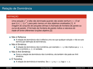 Relação de Dominância
DEFINIÇÃO
Uma solução xT é dita não dominada quando não existe nenhum x ∈ S tal
que fi (x) ≤ fi (xT ) para pelo menos um dos objetivos analisados [1]. A
imagem do conjunto de soluções ótimas é chamada de fronteira de pareto ou
curva de pareto. O formato da fronteira de pareto indica a natureza do
trade-off entre diferentes funções objetivo [2].
Não é Reﬂexiva
A relação de dominância não é reﬂexiva uma vez que qualquer solução x não se auto
domina (por deﬁnição de dominância).
Não é Simétrica
A relação de dominância não é simétrica, por exemplo x y não implica que y x.
Mas o contrário y x é verdade.
Não é Anti Simétrica
Como a relação de dominância não é simétrica, ela também não pode ser Anti
simétrica.
É Transitiva
A relação de dominância é transitiva. Se x y e y z, logo x z.
SSC5795 Vinícius Aires Barros Novembro 2016 12 / 48
 
