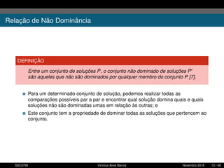 Relação de Não Dominância
DEFINIÇÃO
Entre um conjunto de soluções P, o conjunto não dominado de soluções P
são aqueles que não são dominados por qualquer membro do conjunto P [7].
Para um determinado conjunto de solução, podemos realizar todas as
comparações possíveis par a par e encontrar qual solução domina quais e quais
soluções não são dominadas umas em relação às outras; e
Este conjunto tem a propriedade de dominar todas as soluções que pertencem ao
conjunto.
SSC5795 Vinícius Aires Barros Novembro 2016 13 / 48
 