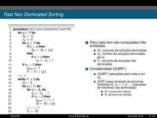Fast Non Dominated Sorting
1: procedure FAST-NON-DOMINATED-SORT(P)
2: for p ∈ P do
3: Sp ← 0
4: np ← 0
5: for q ∈ P do
6: if p q then
7: Sp ← Sp ∪ {q}
8: else
9: if q p then
10: np ← np + 1
11: if np = 0 then
12: prank ← 1
13: Fi = Fi ∪ {p}
14: i ← 1
15: while Fi = 0 do
16: Q ← 0
17: for p ∈ Fi do
18: for q ∈ Sp do
19: np ← np − 1
20: if np = 0 then
21: qrank ← i + 1
22: Q ← Q ∪ {q}
23: i ← i + 1
24: Fi ← Q
1 Para cada item são computados três
entidades:
Sp: conjunto de soluções dominadas
np: número de soluções dominadas
por p
Fi : conjunto de soluções não
dominadas
2 Complexidade O(MN2):
O(MN2
) operações para cada p em
Sp
O(N2
) para computar as próximas
fronteiras Pk , k = 1, 2, ... (camadas
de fronteiras não dominadas)
M: número de critérios
N: tamanho da entrada
SSC5795 Vinícius Aires Barros Novembro 2016 14 / 48
 