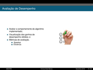 Avaliação de Desempenho
Avaliar o comportamento do algoritmo
implementado;
Visualização dos ganhos de
desempenho obtidos; e
Métricas de avaliação.
Speedup
Eﬁciência
SSC5795 Vinícius Aires Barros Novembro 2016 15 / 48
 