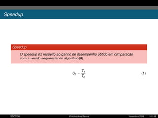 Speedup
Speedup
O speedup diz respeito ao ganho de desempenho obtido em comparação
com a versão sequencial do algoritmo [9].
Sp =
Ts
Tp
(1)
SSC5795 Vinícius Aires Barros Novembro 2016 16 / 48
 