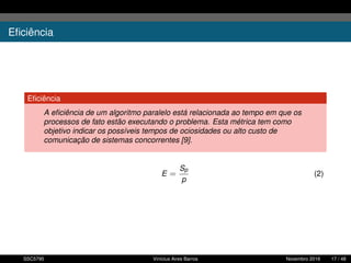 Eﬁciência
Eﬁciência
A eﬁciência de um algoritmo paralelo está relacionada ao tempo em que os
processos de fato estão executando o problema. Esta métrica tem como
objetivo indicar os possíveis tempos de ociosidades ou alto custo de
comunicação de sistemas concorrentes [9].
E =
Sp
p
(2)
SSC5795 Vinícius Aires Barros Novembro 2016 17 / 48
 
