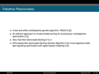 Trabalhos Relacionados
A fast and elitist multiobjective genetic algorithm: NSGA-II [5];
An efﬁcient approach to nondominated sorting for evolutionary multiobjective
optimization [12];
Very Fast Non-Dominated Sorting [11]; e
GPU based Non-dominated Sorting Genetic Algorithm-II for multi-objective trafﬁc
light signaling optimization with agent based modeling [10].
SSC5795 Vinícius Aires Barros Novembro 2016 18 / 48
 