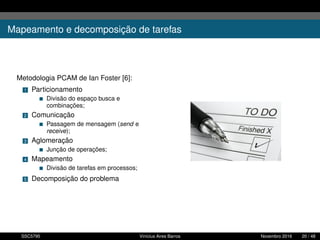 Mapeamento e decomposição de tarefas
Metodologia PCAM de Ian Foster [6]:
1 Particionamento
Divisão do espaço busca e
combinações;
2 Comunicação
Passagem de mensagem (send e
receive);
3 Aglomeração
Junção de operações;
4 Mapeamento
Divisão de tarefas em processos;
5 Decomposição do problema
SSC5795 Vinícius Aires Barros Novembro 2016 20 / 48
 