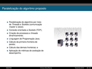 Paralelização do algoritmo proposto
Paralelização do algoritmo por meio
de Threads e Sockets (comunicação
master e slave);
Conexão orientada a Sockets (TCP);
Criação de processos e threads
dinamicamente;
Linguagem de Programação Java;
Cálculo da primeira fronteira de
pareto;
Cálculo das demais fronteiras; e
Aplicação de métricas de avaliação de
desempenho.
SSC5795 Vinícius Aires Barros Novembro 2016 26 / 48
 