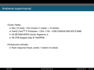 Ambiente experimental
Cluster Halley:
Nós (13 hosts / 104 virtuais) (1 master + 12 slaves);
Intel R CoreTM I7 Processor – LGA -1150 – 4790 3.60GHZ DMI 5GT/S 8MB
32 GB RAM DDR3 Corsair Vegeance; e
HD 2TB Seagate Sata III 7200RPM.
Infraestrutura utilizada:
Nove máquinas físicas, sendo 1 master e 8 slaves.
SSC5795 Vinícius Aires Barros Novembro 2016 29 / 48
 
