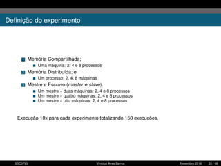 Deﬁnição do experimento
1 Memória Compartilhada;
Uma máquina: 2, 4 e 8 processos
2 Memória Distribuída; e
Um processo: 2, 4, 8 máquinas
3 Mestre e Escravo (master e slave).
Um mestre + duas máquinas: 2, 4 e 8 processos
Um mestre + quatro máquinas: 2, 4 e 8 processos
Um mestre + oito máquinas: 2, 4 e 8 processos
Execução 10x para cada experimento totalizando 150 execuções.
SSC5795 Vinícius Aires Barros Novembro 2016 35 / 48
 