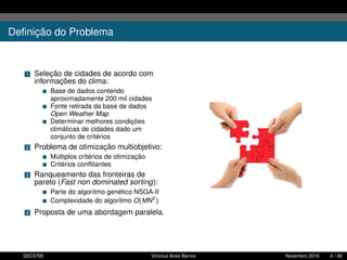 Deﬁnição do Problema
1 Seleção de cidades de acordo com
informações do clima:
Base de dados contendo
aproximadamente 200 mil cidades
Fonte retirada da base de dados
Open Weather Map
Determinar melhores condições
climáticas de cidades dado um
conjunto de critérios
2 Problema de otimização multiobjetivo:
Múltiplos critérios de otimização
Critérios conﬂitantes
3 Ranqueamento das fronteiras de
pareto (Fast non dominated sorting):
Parte do algoritmo genético NSGA-II
Complexidade do algoritmo O(MN2
)
4 Proposta de uma abordagem paralela.
SSC5795 Vinícius Aires Barros Novembro 2016 4 / 48
 