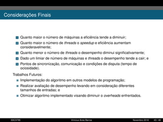 Considerações Finais
1 Quanto maior o número de máquinas a eﬁciência tende a diminuir;
2 Quanto maior o número de threads o speedup e eﬁciência aumentam
consideravelmente;
3 Quanto menor o número de threads o desempenho diminui signiﬁcativamente;
4 Dado um limiar de número de máquinas e threads o desempenho tende a cair; e
5 Pontos de sincronização, comunicação e condições de disputa (tempo de
ociosidade).
Trabalhos Futuros:
Implementação do algoritmo em outros modelos de programação;
Realizar avaliação de desempenho levando em consideração diferentes
tamanhos de entradas; e
Otimizar algoritmo implementado visando diminuir o overheads enfrentados.
SSC5795 Vinícius Aires Barros Novembro 2016 43 / 48
 
