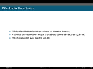 Diﬁculdades Encontradas
Diﬁculdades no entendimento do domínio do problema proposto;
Problemas enfrentados com relação a forte dependência de dados do algoritmo;
Implementação em MapReduce (Hadoop).
SSC5795 Vinícius Aires Barros Novembro 2016 44 / 48
 