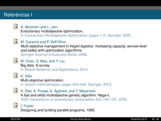 Referências I
A. Abraham and L. Jain.
Evolutionary multiobjective optimization.
In Evolutionary Multiobjective Optimization, pages 1–6. Springer, 2005.
M. Caramia and P. Dell’Olmo.
Multi-objective management in freight logistics: Increasing capacity, service level
and safety with optimization algorithms.
Springer Science & Business Media, 2008.
M. Chen, S. Mao, and Y. Liu.
Big data: A survey.
In Mobile Networks and Applications, 2014.
K. Deb.
Multi-objective optimization.
In Search methodologies, pages 403–449. Springer, 2014.
K. Deb, A. Pratap, S. Agarwal, and T. Meyarivan.
A fast and elitist multiobjective genetic algorithm: Nsga-ii.
IEEE transactions on evolutionary computation, 6(2):182–197, 2002.
I. Foster.
Designing and building parallel programs, 1995.
SSC5795 Vinícius Aires Barros Novembro 2016 46 / 48
 