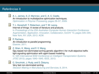 Referências II
A. L. Jaimes, S. Z. Martınez, and C. A. C. Coello.
An introduction to multiobjective optimization techniques.
Optimization in Polymer Processing, pages 29–57, 2009.
T. L. Koreshoff, T. Robertson, and T. W. Leong.
Internet of things: A review of literature and products.
In Proceedings of the 25th Australian Computer-Human Interaction Conference:
Augmentation, Application, Innovation, Collaboration, OzCHI ’13, pages 335–344,
New York, NY, USA, 2013. ACM.
P. Pacheco.
An introduction to parallel programming.
Elsevier, 2011.
Z. Shen, K. Wang, and F.-Y. Wang.
Gpu based non-dominated sorting genetic algorithm-ii for multi-objective trafﬁc
light signaling optimization with agent based modeling.
In 16th International IEEE Conference on Intelligent Transportation Systems
(ITSC 2013), pages 1840–1845. IEEE, 2013.
C. Smutnicki, J. Rudy, and D. ˙Zelazny.
Very fast non-dominated sorting.
Decision Making in Manufacturing and Services, 8, 2014.
SSC5795 Vinícius Aires Barros Novembro 2016 47 / 48
 