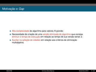 Motivação e Gap
Alta complexidade do algoritmo para valores N grande;
Necessidade de criação de uma versão otimizada do algoritmo que consiga
diminuir o tempo de execução em relação ao tempo de sua versão serial; e
Auxiliar na seleção de cidades em relação aos critérios de otimização
multiobjetivo.
SSC5795 Vinícius Aires Barros Novembro 2016 5 / 48
 