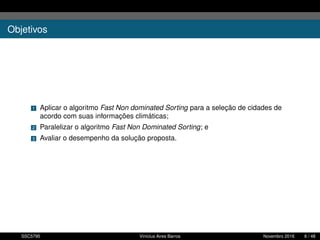 Objetivos
1 Aplicar o algoritmo Fast Non dominated Sorting para a seleção de cidades de
acordo com suas informações climáticas;
2 Paralelizar o algoritmo Fast Non Dominated Sorting; e
3 Avaliar o desempenho da solução proposta.
SSC5795 Vinícius Aires Barros Novembro 2016 6 / 48
 