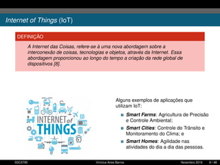 Internet of Things (IoT)
DEFINIÇÃO
A Internet das Coisas, refere-se à uma nova abordagem sobre a
interconexão de coisas, tecnologias e objetos, através da Internet. Essa
abordagem proporcionou ao longo do tempo a criação da rede global de
dispositivos [8].
Alguns exemplos de aplicações que
utilizam IoT:
Smart Farms: Agricultura de Precisão
e Controle Ambiental;
Smart Cities: Controle do Trânsito e
Monitoramento do Clima; e
Smart Homes: Agilidade nas
atividades do dia a dia das pessoas.
SSC5795 Vinícius Aires Barros Novembro 2016 8 / 48
 