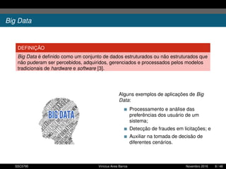 Big Data
DEFINIÇÃO
Big Data é deﬁnido como um conjunto de dados estruturados ou não estruturados que
não puderam ser percebidos, adquiridos, gerenciados e processados pelos modelos
tradicionais de hardware e software [3].
Alguns exemplos de aplicações de Big
Data:
Processamento e análise das
preferências dos usuário de um
sistema;
Detecção de fraudes em licitações; e
Auxiliar na tomada de decisão de
diferentes cenários.
SSC5795 Vinícius Aires Barros Novembro 2016 9 / 48
 