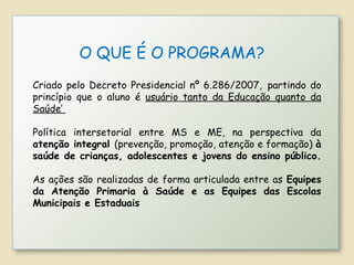 Criado pelo Decreto Presidencial nº 6.286/2007, partindo do
princípio que o aluno é usuário tanto da Educação quanto da
Saúde’
Política intersetorial entre MS e ME, na perspectiva da
atenção integral (prevenção, promoção, atenção e formação) à
saúde de crianças, adolescentes e jovens do ensino público.
As ações são realizadas de forma articulada entre as Equipes
da Atenção Primaria à Saúde e as Equipes das Escolas
Municipais e Estaduais
O QUE É O PROGRAMA?
 
