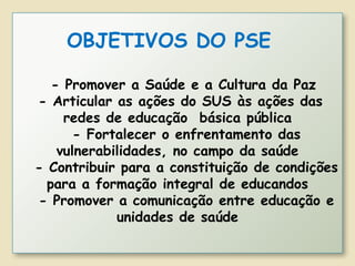 OBJETIVOS DO PSE
- Promover a Saúde e a Cultura da Paz
- Articular as ações do SUS às ações das
redes de educação básica pública
- Fortalecer o enfrentamento das
vulnerabilidades, no campo da saúde
- Contribuir para a constituição de condições
para a formação integral de educandos
- Promover a comunicação entre educação e
unidades de saúde
 