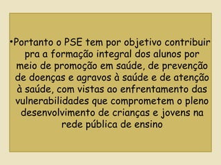 •Portanto o PSE tem por objetivo contribuir
pra a formação integral dos alunos por
meio de promoção em saúde, de prevenção
de doenças e agravos à saúde e de atenção
à saúde, com vistas ao enfrentamento das
vulnerabilidades que comprometem o pleno
desenvolvimento de crianças e jovens na
rede pública de ensino
 