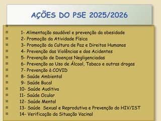 
 1- Alimentação saudável e prevenção da obesidade
 2- Promoção da Atividade Física
 3- Promoção da Cultura de Paz e Direitos Humanos
 4- Prevenção das Violências e dos Acidentes
 5- Prevenção de Doenças Negligenciadas
 6- Prevenção ao Uso de Álcool, Tabaco e outras drogas
 7- Prevenção à COVID
 8- Saúde Ambiental
 9- Saúde Bucal
 10- Saúde Auditiva
 11- Saúde Ocular
 12- Saúde Mental
 13- Saúde Sexual e Reprodutiva e Prevenção do HIV/IST
 14- Verificação da Situação Vacinal
AÇÕES DO PSE 2025/2026
 