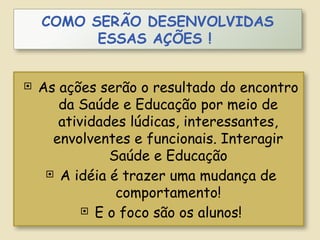  As ações serão o resultado do encontro
da Saúde e Educação por meio de
atividades lúdicas, interessantes,
envolventes e funcionais. Interagir
Saúde e Educação
 A idéia é trazer uma mudança de
comportamento!
 E o foco são os alunos!
COMO SERÃO DESENVOLVIDAS
ESSAS AÇÕES !
 